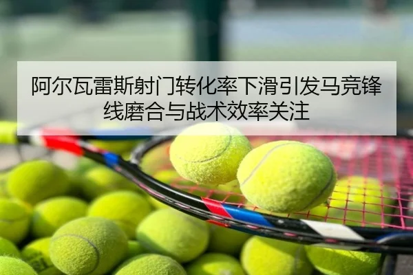 阿尔瓦雷斯射门转化率下滑引发马竞锋线磨合与战术效率关注