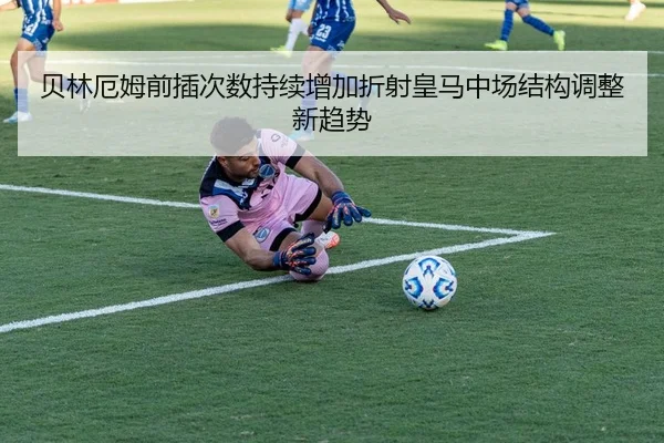 贝林厄姆前插次数持续增加折射皇马中场结构调整新趋势