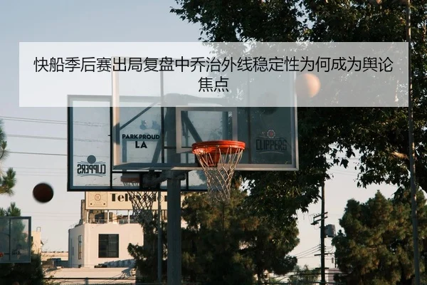 快船季后赛出局复盘中乔治外线稳定性为何成为舆论焦点