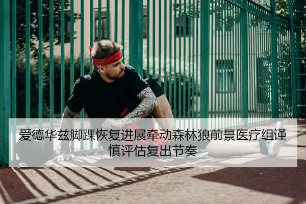 爱德华兹脚踝恢复进展牵动森林狼前景医疗组谨慎评估复出节奏